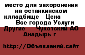 место для захоронения на останкинском клладбище › Цена ­ 1 000 000 - Все города Услуги » Другие   . Чукотский АО,Анадырь г.